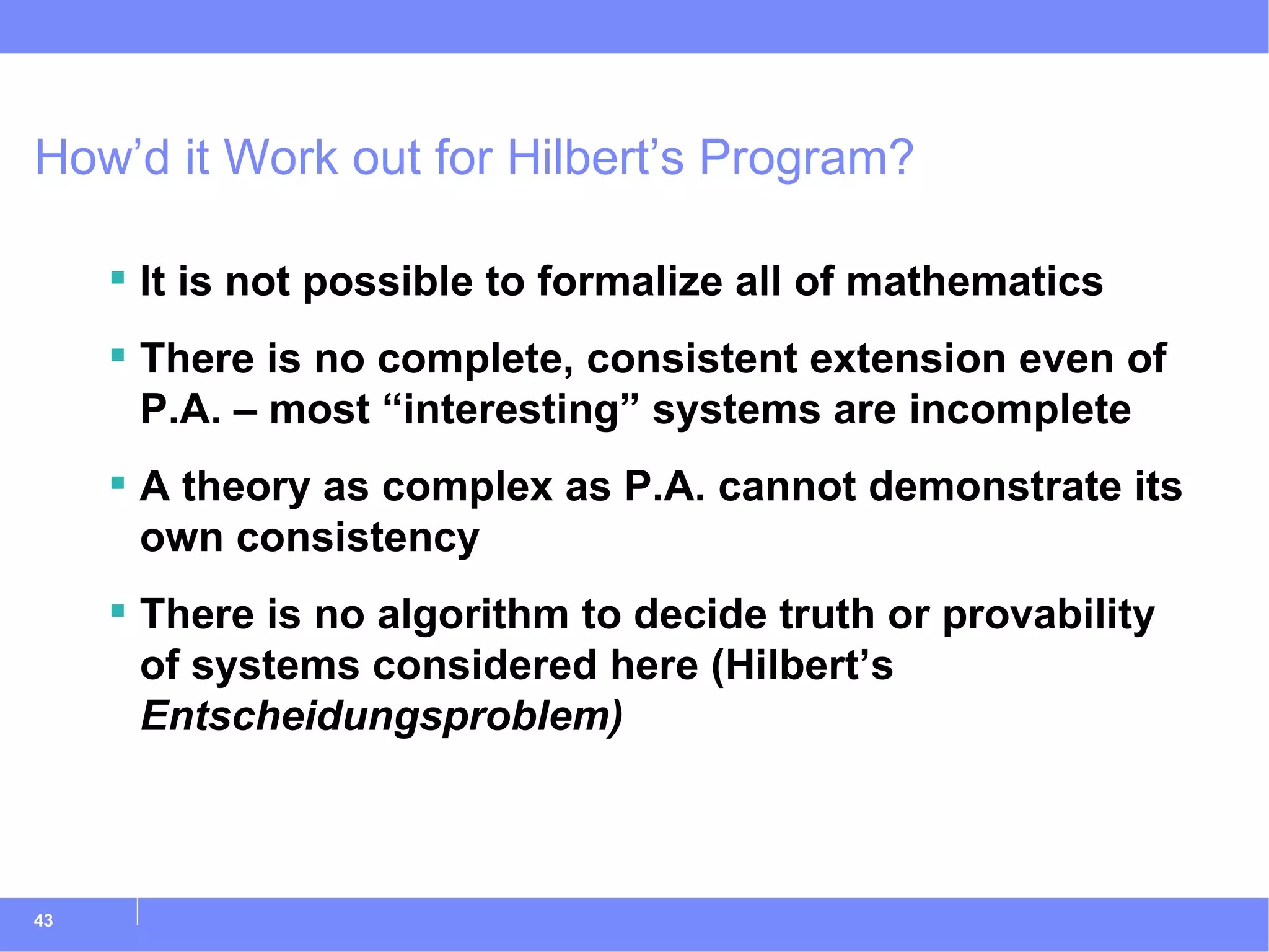 How’d it Work out for Hilbert’s Program? It is not possible to formalize all of mathematics There is no complete, consistent extension even of P.A. – most “interesting” systems are incomplete A theory as complex as P.A. cannot demonstrate its own consistency There is no algorithm to decide truth or provability of systems considered here (Hilbert’s  Entscheidungsproblem)   