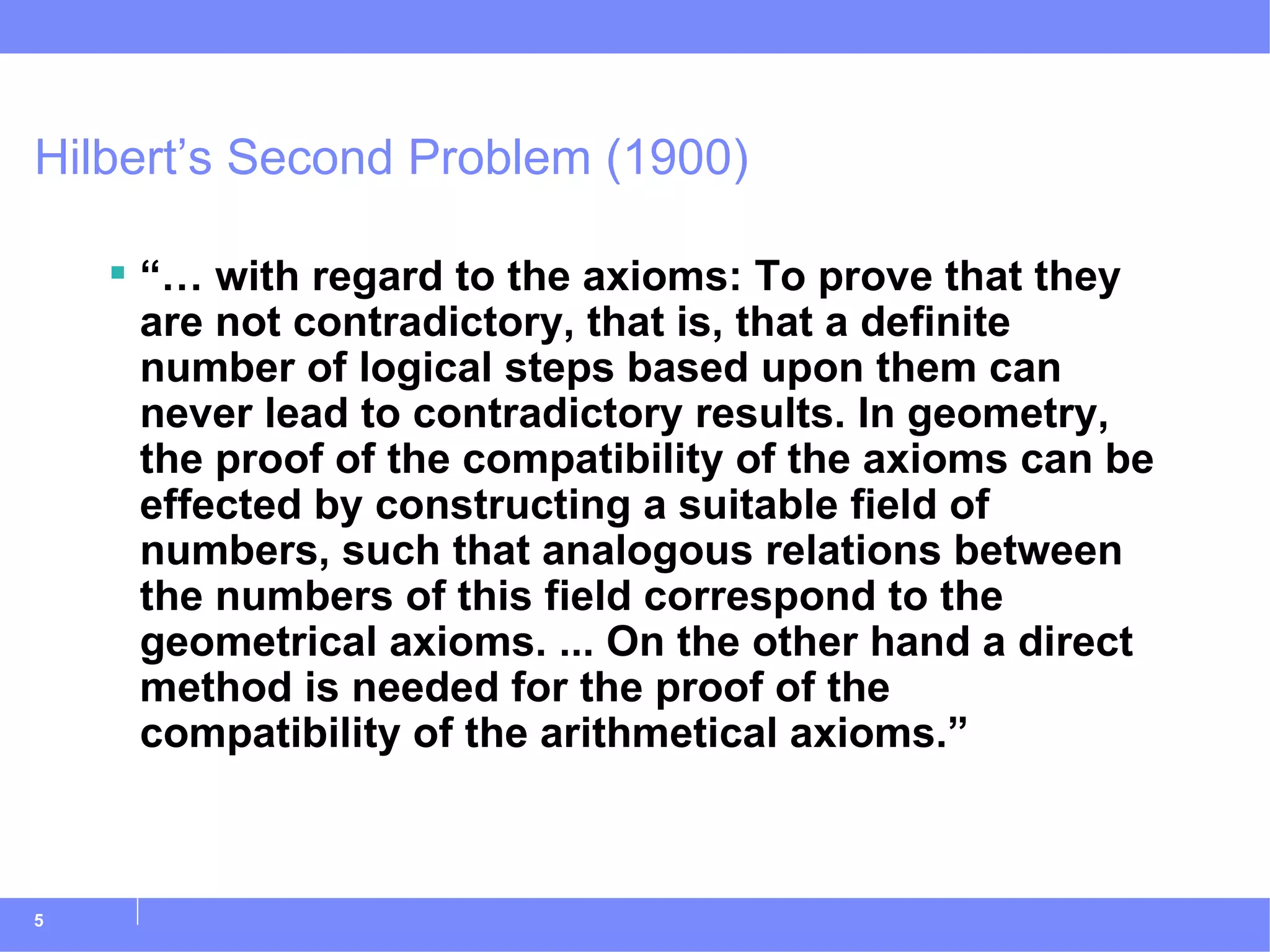 Hilbert’s Second Problem (1900) “…  with regard to the axioms: To prove that they are not contradictory, that is, that a definite number of logical steps based upon them can never lead to contradictory results. In geometry, the proof of the compatibility of the axioms can be effected by constructing a suitable field of numbers, such that analogous relations between the numbers of this field correspond to the geometrical axioms. ... On the other hand a direct method is needed for the proof of the compatibility of the arithmetical axioms.” 