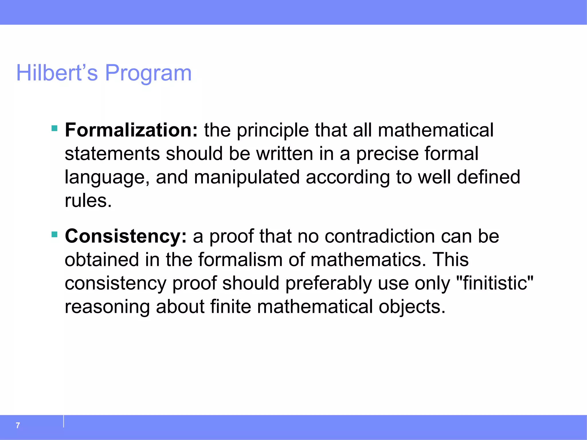 Hilbert’s Program Formalization:  the principle that all mathematical statements should be written in a precise formal language, and manipulated according to well defined rules. Consistency:  a proof that no contradiction can be obtained in the formalism of mathematics. This consistency proof should preferably use only &quot;finitistic&quot; reasoning about finite mathematical objects. 