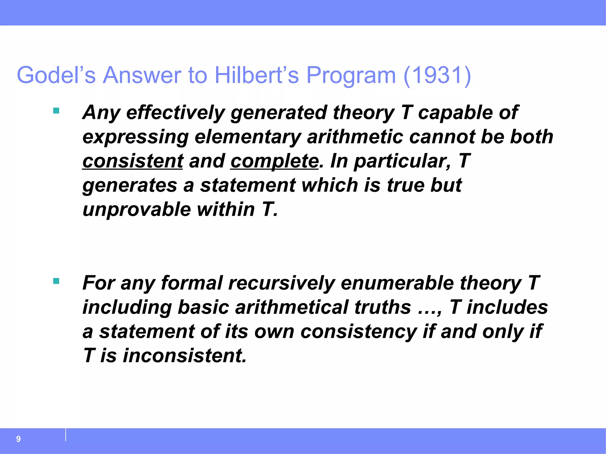 Godel’s Answer to Hilbert’s Program (1931) Any effectively generated theory T capable of expressing elementary arithmetic cannot be both  consistent  and  complete . In particular, T generates a statement which is true but unprovable within T. For any formal recursively enumerable theory T including basic arithmetical truths …, T includes a statement of its own consistency if and only if T is inconsistent.   