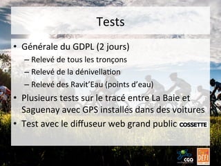 Tests	
  
•  Générale	
  du	
  GDPL	
  (2	
  jours)	
  
–  Relevé	
  de	
  tous	
  les	
  tronçons	
  
–  Relevé	
  de	
  la	
  dénivellaBon	
  
–  Relevé	
  des	
  Ravit’Eau	
  (points	
  d’eau)	
  

•  Plusieurs	
  tests	
  sur	
  le	
  tracé	
  entre	
  La	
  Baie	
  et	
  
Saguenay	
  avec	
  GPS	
  installés	
  dans	
  des	
  voitures	
  
•  Test	
  avec	
  le	
  diﬀuseur	
  web	
  grand	
  public	
  

 