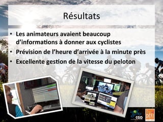 Résultats	
  
•  Les	
  animateurs	
  avaient	
  beaucoup	
  
d’informa7ons	
  à	
  donner	
  aux	
  cyclistes	
  
•  Prévision	
  de	
  l’heure	
  d’arrivée	
  à	
  la	
  minute	
  près	
  
•  Excellente	
  ges7on	
  de	
  la	
  vitesse	
  du	
  peloton	
  

 