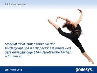ERP Forum 2013
Mobilität rückt immer stärker in den
Vordergrund und macht personalisierbare und
geräteunabhängige ERP-Benutzeroberflächen
erforderlich.
ERP von morgen
 