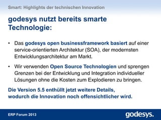 ERP Forum 2013
• Das godesys open businessframework basiert auf einer
service-orientierten Architektur (SOA), der modernsten
Entwicklungsarchitektur am Markt.
• Wir verwenden Open Source Technologien und sprengen
Grenzen bei der Entwicklung und Integration individueller
Lösungen ohne die Kosten zum Explodieren zu bringen.
Die Version 5.5 enthüllt jetzt weitere Details,
wodurch die Innovation noch offensichtlicher wird.
Smart: Highlights der technischen Innovation
godesys nutzt bereits smarte
Technologie:
 