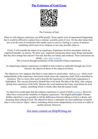 The Existence of God Essay
The Existence of God
What we call religious experience can differ greatly. Some reports exist of supernatural happenings
that it would be difficult to explain from a rational, scientific point of view. On the other hand, there
also exist the sorts of testimonies that simply seem to convey a feeling or a peace of oneness–
something which most of us, religious or not, may possibly relate to.
Firstly, I will consider the nature of an experience. Experience involves encounters which are
empirical (testable via senses). We draw non– empirical conclusions about many things and people–
that they have orange hair and are 5 feet tall, that they are lonely and confused. These conclusions are
mainly...show more content...
This is known through testimonies of the recipients of these experiences.
In categorising religious experiences is helpful to look at them as explicable through one of two
theories: the objectivist thesis or the subjectivist thesis.
The objectivist view supposes that there is some object or actual entity– such as god– which exists
independently of the experience, interaction which causes the experience itself. God is described as
numinous. This is a term often used to describe the experience in which God's separateness is
highlighted. This was put forward by Rudolf Otto in his book The Idea of the Holy. Otto religion
sprang from experience of the holly. Because the word numinous has many associations he used
numen, something which is wholly other than the natural world
An objectivist would argue that the religious experience is a proof of God's existence. However,
others have criticised the reliability of religious experiences. The English philosopher Thomas
Hobbes asked how it was possible to tell the differences between talking to God in a dream, and
dreaming about talking to God. The objectivist thesis is ultimately the most traditional viewpoint
since it views God as 'object'– that is, something which exists independently of us (such as a table or
another person). However,
Get more content on HelpWriting.net
 