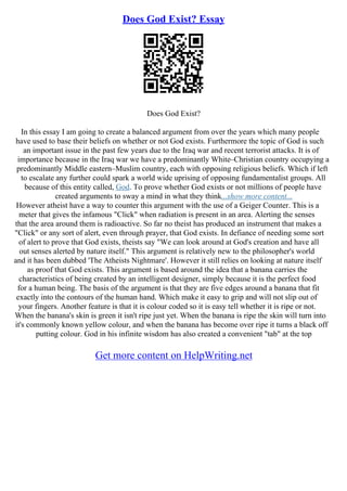Does God Exist? Essay
Does God Exist?
In this essay I am going to create a balanced argument from over the years which many people
have used to base their beliefs on whether or not God exists. Furthermore the topic of God is such
an important issue in the past few years due to the Iraq war and recent terrorist attacks. It is of
importance because in the Iraq war we have a predominantly White–Christian country occupying a
predominantly Middle eastern–Muslim country, each with opposing religious beliefs. Which if left
to escalate any further could spark a world wide uprising of opposing fundamentalist groups. All
because of this entity called, God. To prove whether God exists or not millions of people have
created arguments to sway a mind in what they think...show more content...
However atheist have a way to counter this argument with the use of a Geiger Counter. This is a
meter that gives the infamous "Click" when radiation is present in an area. Alerting the senses
that the area around them is radioactive. So far no theist has produced an instrument that makes a
"Click" or any sort of alert, even through prayer, that God exists. In defiance of needing some sort
of alert to prove that God exists, theists say "We can look around at God's creation and have all
out senses alerted by nature itself." This argument is relatively new to the philosopher's world
and it has been dubbed 'The Atheists Nightmare'. However it still relies on looking at nature itself
as proof that God exists. This argument is based around the idea that a banana carries the
characteristics of being created by an intelligent designer, simply because it is the perfect food
for a human being. The basis of the argument is that they are five edges around a banana that fit
exactly into the contours of the human hand. Which make it easy to grip and will not slip out of
your fingers. Another feature is that it is colour coded so it is easy tell whether it is ripe or not.
When the banana's skin is green it isn't ripe just yet. When the banana is ripe the skin will turn into
it's commonly known yellow colour, and when the banana has become over ripe it turns a black off
putting colour. God in his infinite wisdom has also created a convenient "tab" at the top
Get more content on HelpWriting.net
 
