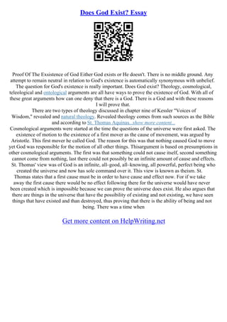Does God Exist? Essay
Proof Of The Exsistence of God Either God exists or He doesn't. There is no middle ground. Any
attempt to remain neutral in relation to God's existence is automatically synonymous with unbelief.
The question for God's existence is really important. Does God exist? Theology, cosmological,
teleological and ontological arguments are all have ways to prove the existence of God. With all of
these great arguments how can one deny that there is a God. There is a God and with these reasons
I will prove that.
There are two types of theology discussed in chapter nine of Kessler "Voices of
Wisdom," revealed and natural theology. Revealed theology comes from such sources as the Bible
and according to St. Thomas Aquinas...show more content...
Cosmological arguments were started at the time the questions of the universe were first asked. The
existence of motion to the existence of a first mover as the cause of movement, was argued by
Aristotle. This first mover he called God. The reason for this was that nothing caused God to move
yet God was responsible for the motion of all other things. Thisargument is based on presumptions in
other cosmological arguments. The first was that something could not cause itself, second something
cannot come from nothing, last there could not possibly be an infinite amount of cause and effects.
St. Thomas' view was of God is an infinite, all–good, all–knowing, all powerful, perfect being who
created the universe and now has sole command over it. This view is known as theism. St.
Thomas states that a first cause must be in order to have cause and effect now. For if we take
away the first cause there would be no effect following there for the universe would have never
been created which is impossible because we can prove the universe does exist. He also argues that
there are things in the universe that have the possibility of existing and not existing, we have seen
things that have existed and than destroyed, thus proving that there is the ability of being and not
being. There was a time when
Get more content on HelpWriting.net
 