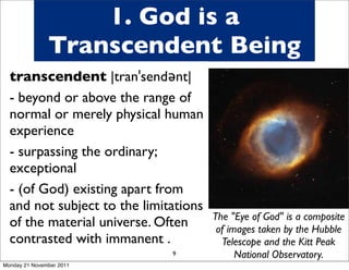 1. God is a
               Transcendent Being
  In saying transcendent we mean
  transcendent |tranˈsendənt|
  God is totally distinct (a
  - beyond or above the range of
  synonym for transcendent) from
  normal or merely physical human
  his creation - he is unique, one
  experience
  of a kind - there is nothing you
  - surpassing the ordinary;God.
  can really compare with
  exceptional
  If you imagine God then it is
  - (of God) existing apart from
  probably not what he is like -
  and onlysubject to the limitations
  the  not understanding we can
                                       The "Eye of God" is a composite
  of the from what God tells us of
  get is  material universe. Often      of images taken by the Hubble
  contrasted with immanent .             Telescope and the Kitt Peak
  himself                       9            National Observatory.
Monday 21 November 2011
 