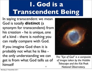 1. God is a
               Transcendent Being
  In saying transcendent we mean
  God is totally distinct (a
  synonym for transcendent) from
  his creation - he is unique, one
  of a kind - there is nothing you
  can really compare with God.
  If you imagine God then it is
  probably not what he is like -
  the only understanding we can      The "Eye of God" is a composite
  get is from what God tells us of    of images taken by the Hubble
  himself                              Telescope and the Kitt Peak
                               9           National Observatory.
Monday 21 November 2011
 
