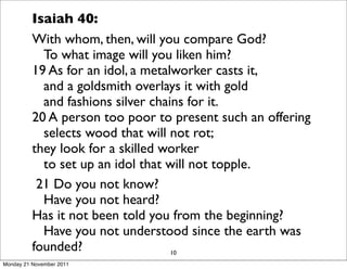 Isaiah 40:
          With whom, then, will you compare God?
             To what image will you liken him?
          19 As for an idol, a metalworker casts it,
             and a goldsmith overlays it with gold
             and fashions silver chains for it.
          20 A person too poor to present such an offering
             selects wood that will not rot;
          they look for a skilled worker
             to set up an idol that will not topple.
           21 Do you not know?
             Have you not heard?
          Has it not been told you from the beginning?
             Have you not understood since the earth was
          founded?                   10
Monday 21 November 2011
 