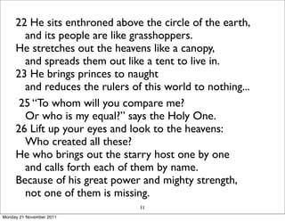 22 He sits enthroned above the circle of the earth,
        and its people are like grasshoppers.
     He stretches out the heavens like a canopy,
        and spreads them out like a tent to live in.
     23 He brings princes to naught
        and reduces the rulers of this world to nothing...
      25 “To whom will you compare me?
        Or who is my equal?” says the Holy One.
     26 Lift up your eyes and look to the heavens:
        Who created all these?
     He who brings out the starry host one by one
        and calls forth each of them by name.
     Because of his great power and mighty strength,
        not one of them is missing.
                                 11
Monday 21 November 2011
 