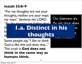 Isaiah 55:8-9
     “For my thoughts are not your
     thoughts, neither are your ways
     my ways,” declares the LORD.
     “As the heavens are higher than
                    1.a. Distinct in his
     the earth, so are my ways
     higher than your ways and my
                         thoughts
     thoughts than your thoughts.
     Some people say, “I like to think
     God is like this and does that...”
     The truth is God does not
     think in the same way as
     humans think.
                                12
Monday 21 November 2011
 