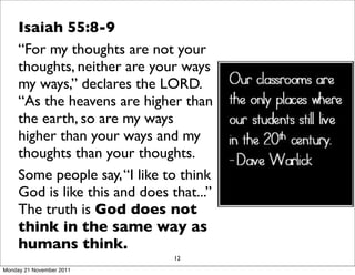 Isaiah 55:8-9
     “For my thoughts are not your
     thoughts, neither are your ways
     my ways,” declares the LORD.
     “As the heavens are higher than
     the earth, so are my ways
     higher than your ways and my
     thoughts than your thoughts.
     Some people say, “I like to think
     God is like this and does that...”
     The truth is God does not
     think in the same way as
     humans think.
                                12
Monday 21 November 2011
 