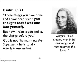Psalm 50:21
   “These things you have done,
   and I have been silent; you
   thought that I was one
   like yourself.
   But now I rebuke you and lay
   the charge before you.”            Voltaire, “God
   God is not like man - nor like   created man in his
   Superman - he is totally           own image, and
                                    man returned the
   utterly transcendent
                                          favour”

                             13
Monday 21 November 2011
 
