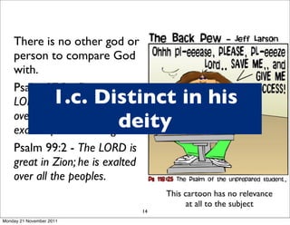 There is no other god or
    person to compare God
    with.
    Psalm 97:9 - For you,
                    1.c. Distinct in his
    LORD, are the Most High
                           deity
    over all the earth; you are
    exalted far above all gods.
    Psalm 99:2 - The LORD is
    great in Zion; he is exalted
    over all the peoples.
                                        This cartoon has no relevance
                                              at all to the subject
                                   14
Monday 21 November 2011
 