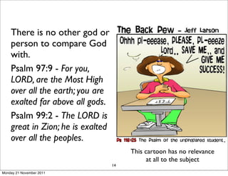 There is no other god or
    person to compare God
    with.
    Psalm 97:9 - For you,
    LORD, are the Most High
    over all the earth; you are
    exalted far above all gods.
    Psalm 99:2 - The LORD is
    great in Zion; he is exalted
    over all the peoples.
                                        This cartoon has no relevance
                                              at all to the subject
                                   14
Monday 21 November 2011
 