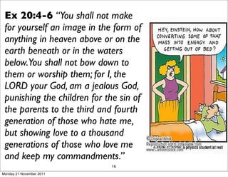Ex 20:4-6 “You shall not make
 for yourself an image in the form of
 anything in heaven above or on the
 earth beneath or in the waters
 below.You shall not bow down to
 them or worship them; for I, the
 LORD your God, am a jealous God,
 punishing the children for the sin of
 the parents to the third and fourth
 generation of those who hate me,
 but showing love to a thousand
 generations of those who love me
 and keep my commandments.”
                             16
Monday 21 November 2011
 