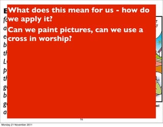 Ex 20:4-6 “Youthis mean for us - how do
   What does shall not make
 for yourself an it? in the form of
   we apply image
 anything in heaven above or on the we use a
   Can we paint pictures, can
 earth beneath or in the waters
   cross in worship?
 below.You shall not bow down to
 them or worship them; for I, the
 LORD your God, am a jealous God,
 punishing the children for the sin of
 the parents to the third and fourth
 generation of those who hate me,
 but showing love to a thousand
 generations of those who love me
 and keep my commandments.”
                          16
Monday 21 November 2011
 