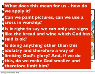 Ex 20:4-6 “Youthis mean for us - how do
   What does shall not make
 for yourself an it? in the form of
   we apply image
 anything in heaven above or on the we use a
   Can we paint pictures, can
 earth beneath or in the waters
   cross in worship?
 below.You shall not bow down to
   Is it right to sayfor I, the only use signs
 them or worship them;    we can
 LORD your God, am aand wine which God has
   like the bread jealous God,
   said isthe children for the sin of
 punishing   ok?
 the parents to the third and fourth than this
   Is doing anything other
 generation of and therefore a way of
   idolatry those who hate me,
 but showing love to a glory? And, if we do
   limiting God’s thousand
 generations of those who love me
   this, do we make God smaller and
 and keep my commandments.”
   therefore limit him?
                          16
Monday 21 November 2011
 