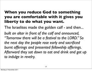 When you reduce God to something
    you are comfortable with it gives you
    liberty to do what you want.
    The Israelites made the golden calf - and then...
    built an altar in front of the calf and announced,
    “Tomorrow there will be a festival to the LORD.” So
    the next day the people rose early and sacriﬁced
    burnt offerings and presented fellowship offerings.
    Afterward they sat down to eat and drink and got up
    to indulge in revelry.

                             17
Monday 21 November 2011
 