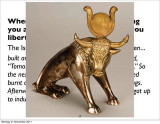 When you reduce God to something
    you are comfortable with it gives you
    liberty to do what you want.
    The Israelites made the golden calf - and then...
    built an altar in front of the calf and announced,
    “Tomorrow there will be a festival to the LORD.” So
    the next day the people rose early and sacriﬁced
    burnt offerings and presented fellowship offerings.
    Afterward they sat down to eat and drink and got up
    to indulge in revelry.

                             17
Monday 21 November 2011
 