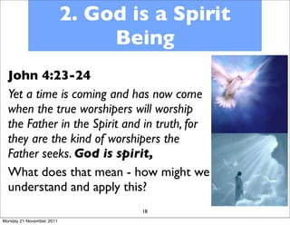 2. God is a Spirit
                               Being
  John 4:23-24
  Yet a time is coming and has now come
  when the true worshipers will worship
  the Father in the Spirit and in truth, for
  they are the kind of worshipers the
  Father seeks. God is spirit,
  What does that mean - how might we
  understand and apply this?
                                  18
Monday 21 November 2011
 
