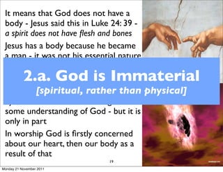 It means that God does not have a
 body - Jesus said this in Luke 24: 39 -
 a spirit does not have ﬂesh and bones
 Jesus has a body because he became
 a man - it was not his essential nature
 God uses anthropomorphisms -
           2.a. God is Immaterial
 anthro pos = “man”, morphos = “form”
 Mention [spiritual, rather than physical]
            is made of God’s hand, back,
 eye, face ears...so that we might have
 some understanding of God - but it is
 only in part
 In worship God is ﬁrstly concerned
 about our heart, then our body as a
 result of that
                          19
Monday 21 November 2011
 