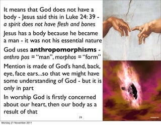 It means that God does not have a
 body - Jesus said this in Luke 24: 39 -
 a spirit does not have ﬂesh and bones
 Jesus has a body because he became
 a man - it was not his essential nature
 God uses anthropomorphisms -
 anthro pos = “man”, morphos = “form”
 Mention is made of God’s hand, back,
 eye, face ears...so that we might have
 some understanding of God - but it is
 only in part
 In worship God is ﬁrstly concerned
 about our heart, then our body as a
 result of that
                              19
Monday 21 November 2011
 