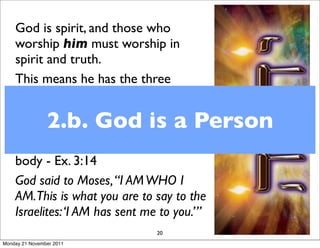 God is spirit, and those who
    worship him must worship in
    spirit and truth.
    This means he has the three
    aspects of being a person - mind,
    will emotions - he thinks, feels
    and chooses 2.b. God is a Person
    So he is a person - but without a
    body - Ex. 3:14
    God said to Moses, “I AM WHO I
    AM.This is what you are to say to the
    Israelites: ‘I AM has sent me to you.’”
                                20
Monday 21 November 2011
 