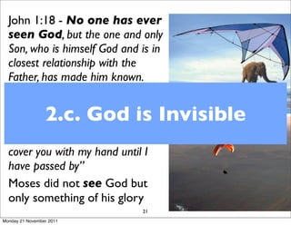 John 1:18 - No one has ever
  seen God, but the one and only
  Son, who is himself God and is in
  closest relationship with the
  Father, has made him known.
  Exodus 33:18, 22 -Then Moses
                 2.c. God is Invisible
  said, “Now show me your glory.”...
  “When my glory passes by, I will
  put you in a cleft in the rock and
  cover you with my hand until I
  have passed by”
  Moses did not see God but
  only something of his glory
                               21
Monday 21 November 2011
 