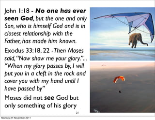 John 1:18 - No one has ever
  seen God, but the one and only
  Son, who is himself God and is in
  closest relationship with the
  Father, has made him known.
  Exodus 33:18, 22 -Then Moses
  said, “Now show me your glory.”...
  “When my glory passes by, I will
  put you in a cleft in the rock and
  cover you with my hand until I
  have passed by”
  Moses did not see God but
  only something of his glory
                               21
Monday 21 November 2011
 