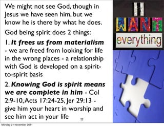 We might not see God, though in
  Jesus we have seen him, but we
  know he is there by what he does.
  God being spirit does 2 things:
  1. It frees us from materialism
  - we are freed from looking for life
  in the wrong places - a relationship
  with God is developed on a spirit-
  to-spirit basis
  2. Knowing God is spirit means
  we are complete in him - Col
  2:9-10, Acts 17:24-25, Jer 29:13 -
  give him your heart in worship and
  see him act in your life    22
Monday 21 November 2011
 