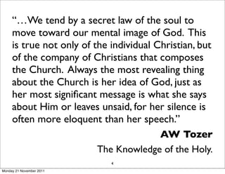 “…We tend by a secret law of the soul to
     move toward our mental image of God. This
     is true not only of the individual Christian, but
     of the company of Christians that composes
     the Church. Always the most revealing thing
     about the Church is her idea of God, just as
     her most signiﬁcant message is what she says
     about Him or leaves unsaid, for her silence is
     often more eloquent than her speech.”
                                       AW Tozer
                          The Knowledge of the Holy.
                             4
Monday 21 November 2011
 