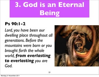 3. God is an Eternal
                       Being
    Ps 90:1-2
    Lord, you have been our
    dwelling place throughout all
    generations. Before the
    mountains were born or you
    brought forth the whole
    world, from everlasting
    to everlasting you are
    God.
                              23
Monday 21 November 2011
 