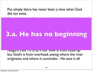 Put simply there has never been a time when God
        did not exist.
        Somewhere we all encounter the problem of what,
        or who, came ﬁrst.
        God, according to the Bible, exists from everlasting
      3.a. He has no beginning
        to everlasting - God is forever, history is
        meaningless to him as he exists outside of time. God
        is the I AM - he has no past or future, he simply is.
        A parallel might be to think about looking at
        Niagara Falls - it is as if our view is from close up
        but God’s is from overhead, seeing where the river
        originates and where it concludes - He sees it all

                                 24
Monday 21 November 2011
 