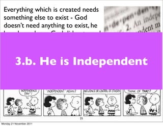 Everything which is created needs
 something else to exist - God
 doesn’t need anything to exist, he
 has always been. God did not need
 to create us - he is totally fulﬁlled
 in himself.
          3.b. He is Independent
 God created us so that we could
 enjoy Him and participate in His
 world and all that He is doing.




                              25
Monday 21 November 2011
 