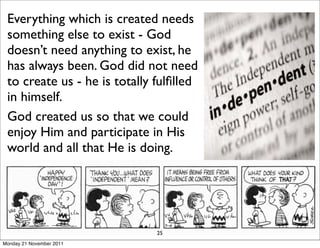 Everything which is created needs
 something else to exist - God
 doesn’t need anything to exist, he
 has always been. God did not need
 to create us - he is totally fulﬁlled
 in himself.
 God created us so that we could
 enjoy Him and participate in His
 world and all that He is doing.




                              25
Monday 21 November 2011
 