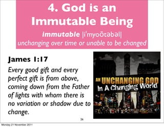 4. God is an
                     Immutable Being
                   immutable |iˈmyoōtəbəl|
           unchanging over time or unable to be changed

    James 1:17
    Every good gift and every
    perfect gift is from above,
    coming down from the Father
    of lights with whom there is
    no variation or shadow due to
    change.
                                26
Monday 21 November 2011
 