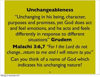 Does God sometimes change his mind?
                  Unchangeableness
           “Unchanging Israelites - Ex. 32:9-14
           Moses & the in his being, character,
       purposes and promises, 38:1-6 does act
                     Hezekiah Isa yet God
        and feel emotions,Jonahhe acts and feels
                   Nineveh and 3:4, 10
           differently in response to different
       What we see is that if a situation changes
                   situations” Grudem
          then God’s attitude or expression of
         Malachi 3:6,7 “For the Lord do not
         intention will change -I in essence God
     change...return to me to different situations -
      responds differently and I will return to you”
        Can you think of a name of God which
      this is called the present attitude of God -
     note that God’s his unchanging nature? here
             indicates nature has not changed
                            27
Monday 21 November 2011
 