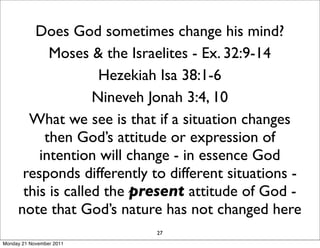 Does God sometimes change his mind?
           Moses & the Israelites - Ex. 32:9-14
                    Hezekiah Isa 38:1-6
                   Nineveh Jonah 3:4, 10
       What we see is that if a situation changes
          then God’s attitude or expression of
         intention will change - in essence God
      responds differently to different situations -
      this is called the present attitude of God -
     note that God’s nature has not changed here
                            27
Monday 21 November 2011
 