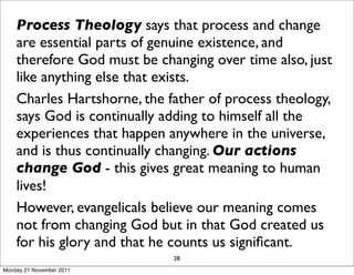 Process Theology says that process and change
    are essential parts of genuine existence, and
    therefore God must be changing over time also, just
    like anything else that exists.
    Charles Hartshorne, the father of process theology,
    says God is continually adding to himself all the
    experiences that happen anywhere in the universe,
    and is thus continually changing. Our actions
    change God - this gives great meaning to human
    lives!
    However, evangelicals believe our meaning comes
    not from changing God but in that God created us
    for his glory and that he counts us signiﬁcant.
                             28
Monday 21 November 2011
 