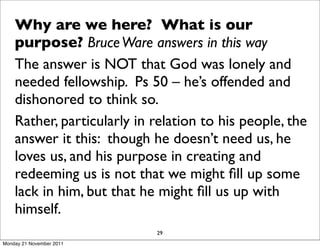 Why are we here? What is our
    purpose? Bruce Ware answers in this way
    The answer is NOT that God was lonely and
    needed fellowship. Ps 50 – he’s offended and
    dishonored to think so.
    Rather, particularly in relation to his people, the
    answer it this: though he doesn’t need us, he
    loves us, and his purpose in creating and
    redeeming us is not that we might ﬁll up some
    lack in him, but that he might ﬁll us up with
    himself.
                            29
Monday 21 November 2011
 