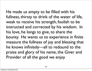He made us empty to be ﬁlled with his
      fullness, thirsty to drink of the water of life,
      weak to receive his strength, foolish to be
      instructed and corrected by his wisdom. In
      his love, he longs to give, to share the
      bounty. He wants us to experience in ﬁnite
      measure the fullness of joy and blessing that
      he knows inﬁnitely—all to redound to the
      praise and glory of his name, the Giver and
      Provider of all the good we enjoy

                              30
Monday 21 November 2011
 