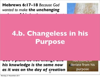 Hebrews 6:17-18 Because God
 wanted to make the unchanging
 nature of his purpose very clear to
 the heirs of what was promised, he
 conﬁrmed it with an oath. God did this so
 that, by two unchangeable things in
             4.b. Changeless in his
 which it is impossible for God to lie, we
 who have ﬂed to take hold of the hope
                    Purpose
 set before us may be greatly encouraged.
                                             God is consistent -
 Hebrew 13:8 Jesus Christ is the
                                             there is no shadow
 same yesterday and today and forever.        because he does
 God’s plans do not change and                  not move, or
 his knowledge is the same now                 deviate from his
 as it was on the day of creation                  purpose
                                32
Monday 21 November 2011
 