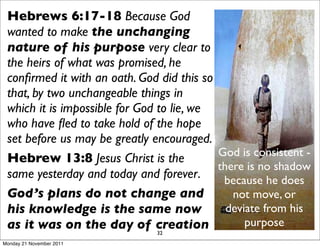 Hebrews 6:17-18 Because God
 wanted to make the unchanging
 nature of his purpose very clear to
 the heirs of what was promised, he
 conﬁrmed it with an oath. God did this so
 that, by two unchangeable things in
 which it is impossible for God to lie, we
 who have ﬂed to take hold of the hope
 set before us may be greatly encouraged.
                                             God is consistent -
 Hebrew 13:8 Jesus Christ is the
                                             there is no shadow
 same yesterday and today and forever.        because he does
 God’s plans do not change and                  not move, or
 his knowledge is the same now                 deviate from his
 as it was on the day of creation                  purpose
                                32
Monday 21 November 2011
 
