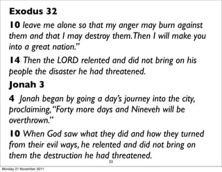 Exodus 32
   10 leave me alone so that my anger may burn against
   them and that I may destroy them.Then I will make you
   into a great nation.”
   14 Then the LORD relented and did not bring on his
   people the disaster he had threatened.
   Jonah 3
   4 Jonah began by going a day’s journey into the city,
   proclaiming, “Forty more days and Nineveh will be
   overthrown.”
   10 When God saw what they did and how they turned
   from their evil ways, he relented and did not bring on
   them the destruction he had33threatened.
Monday 21 November 2011
 