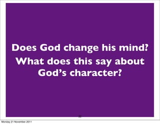 Exodus 32
   10 leave me alone so that my anger may burn against
   them and that I may destroy them.Then I will make you
   into a great nation.”
   14 Then the LORD relented and did not bring on his
   people the disaster he change his mind?
     Does God had threatened.
       What does this say about
   Jonah 3
   4 Jonah began by going character?the city,
                God’s days and Nineveh will be
                              a day’s journey into
   proclaiming, “Forty more
   overthrown.”
   10 When God saw what they did and how they turned
   from their evil ways, he relented and did not bring on
   them the destruction he had33threatened.
Monday 21 November 2011
 