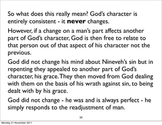 So what does this really mean? God’s character is
    entirely consistent - it never changes.
    However, if a change on a man’s part affects another
    part of God’s character, God is then free to relate to
    that person out of that aspect of his character not the
    previous.
    God did not change his mind about Nineveh’s sin but in
    repenting they appealed to another part of God’s
    character, his grace. They then moved from God dealing
    with them on the basis of his wrath against sin, to being
    dealt with by his grace.
    God did not change - he was and is always perfect - he
    simply responds to the readjustment of man.
                                34
Monday 21 November 2011
 