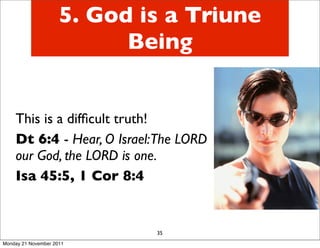 5. God is a Triune
                           Being


    This is a difﬁcult truth!
    Dt 6:4 - Hear, O Israel:The LORD
    our God, the LORD is one.
    Isa 45:5, 1 Cor 8:4


                             35
Monday 21 November 2011
 