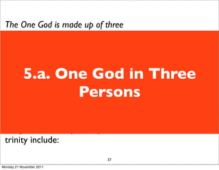 The One God is made up of three
 persons: Father, Son, Holy Spirit.
 We use the word Trinity to describe
 this - though it is not a biblical word
           5.a. One God in Three
 it is useful to describe the threeness
 of God.
                  Persons
 Although it is hard to understand we
 have to remember God is
 transcendent - he is not like us.
 Images used to try to explain the
 trinity include:
                             37
Monday 21 November 2011
 